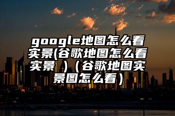 google地图怎么看实景(谷歌地图怎么看实景 )（谷歌地图实景图怎么看）
