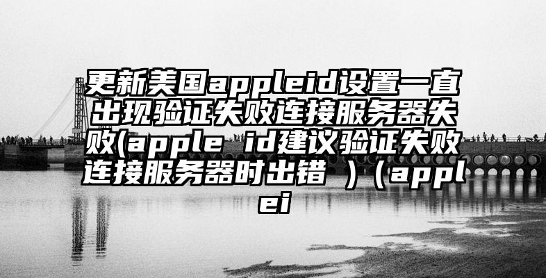 更新美国appleid设置一直出现验证失败连接服务器失败(apple id建议验证失败连接服务器时出错 )（applei