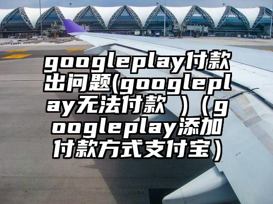 googleplay付款出问题(googleplay无法付款 )（googleplay添加付款方式支付宝）