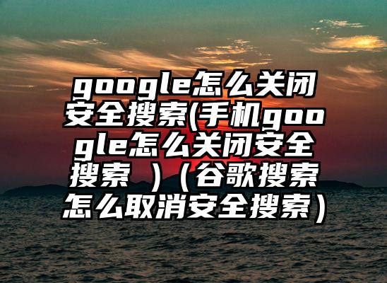 google怎么关闭安全搜索(手机google怎么关闭安全搜索 )（谷歌搜索怎么取消安全搜索）