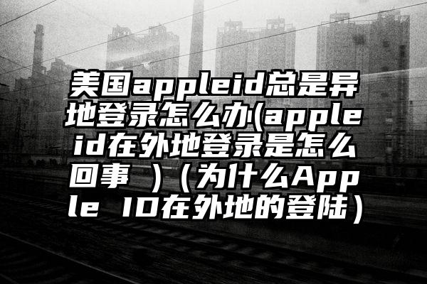 美国appleid总是异地登录怎么办(appleid在外地登录是怎么回事 )（为什么Apple ID在外地的登陆）