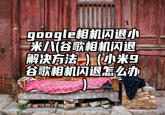 google相机闪退小米八(谷歌相机闪退解决方法 )（小米9谷歌相机闪退怎么办）