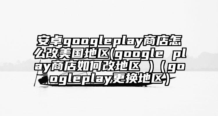 安卓googleplay商店怎么改美国地区(google play商店如何改地区 )（googleplay更换地区）
