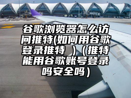 谷歌浏览器怎么访问推特(如何用谷歌登录推特 )（推特能用谷歌账号登录吗安全吗）