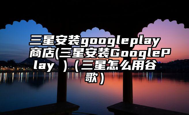三星安装googleplay商店(三星安装GooglePlay )（三星怎么用谷歌）