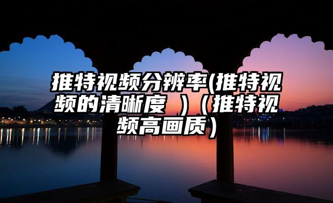 推特视频分辨率(推特视频的清晰度 )（推特视频高画质）