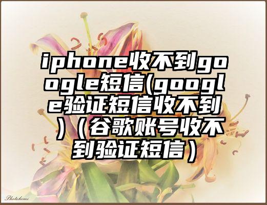 iphone收不到google短信(google验证短信收不到 )（谷歌账号收不到验证短信）