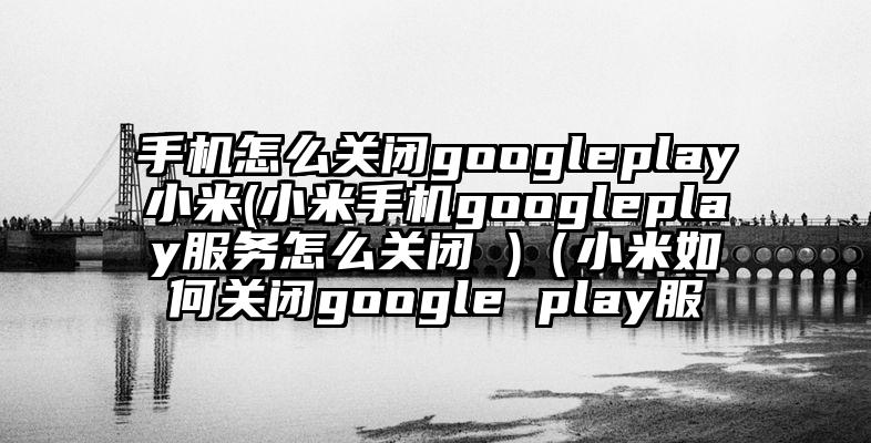 手机怎么关闭googleplay小米(小米手机googleplay服务怎么关闭 )（小米如何关闭google play服