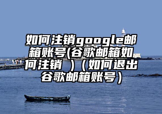 如何注销google邮箱账号(谷歌邮箱如何注销 )（如何退出谷歌邮箱账号）