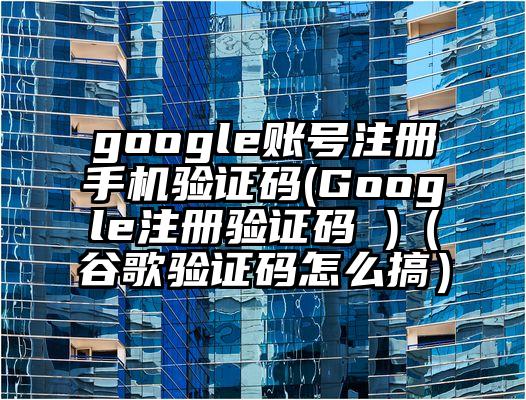 google账号注册手机验证码(Google注册验证码 )（谷歌验证码怎么搞）