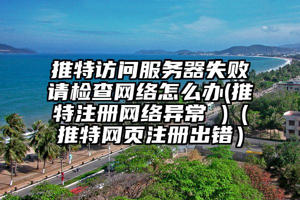 推特访问服务器失败请检查网络怎么办(推特注册网络异常 )（推特网页注册出错）