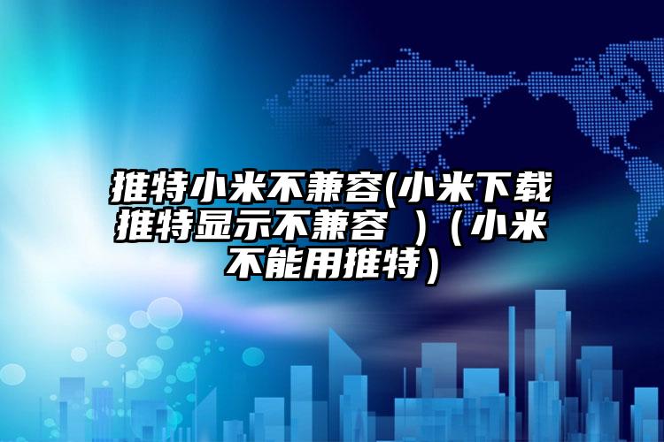 推特小米不兼容(小米下载推特显示不兼容 )(小米不能用推特)