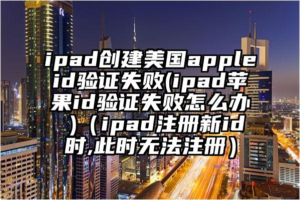 ipad创建美国appleid验证失败(ipad苹果id验证失败怎么办 )（ipad注册新id时,此时无法注册）