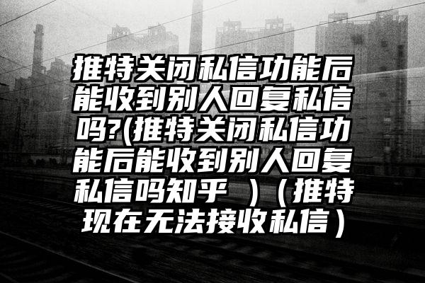 推特关闭私信功能后能收到别人回复私信吗?(推特关闭私信功能后能收到别人回复私信吗知乎 )（推特现在无法接收私信）