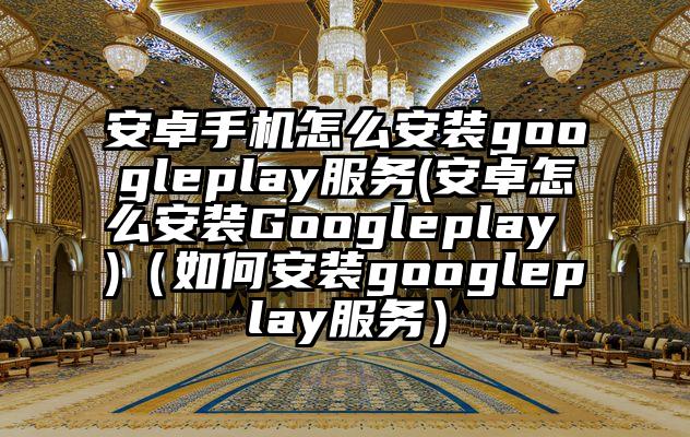安卓手机怎么安装googleplay服务(安卓怎么安装Googleplay )（如何安装googleplay服务）