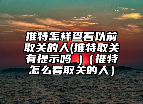 推特怎样查看以前取关的人(推特取关有提示吗 )（推特怎么看取关的人）