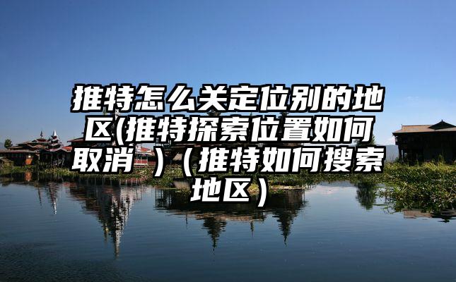 推特怎么关定位别的地区(推特探索位置如何取消 )（推特如何搜索地区）