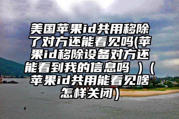 美国苹果id共用移除了对方还能看见吗(苹果id移除设备对方还能看到我的信息吗 )（苹果id共用能看见啥怎样关闭）