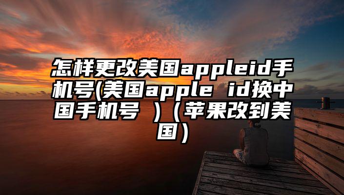 怎样更改美国appleid手机号(美国apple id换中国手机号 )（苹果改到美国）
