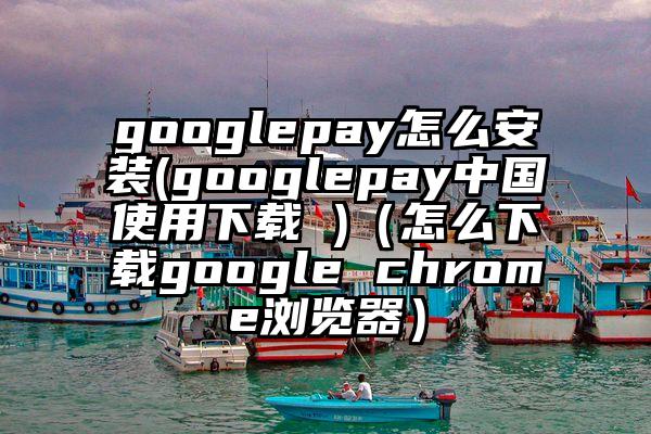 googlepay怎么安装(googlepay中国使用下载 )（怎么下载google chrome浏览器）