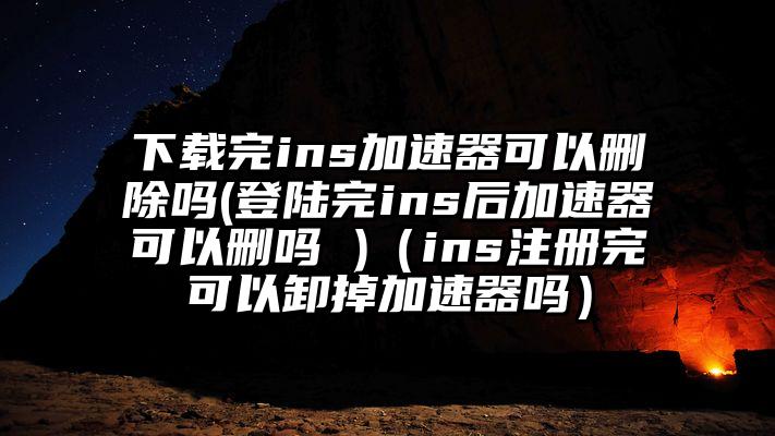 下载完ins加速器可以删除吗(登陆完ins后加速器可以删吗 )（ins注册完可以卸掉加速器吗）