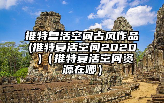 推特复活空间古风作品(推特复活空间2020 )（推特复活空间资源在哪）