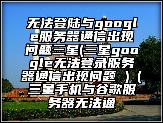 无法登陆与google服务器通信出现问题三星(三星google无法登录服务器通信出现问题 )（三星手机与谷歌服务器无法通