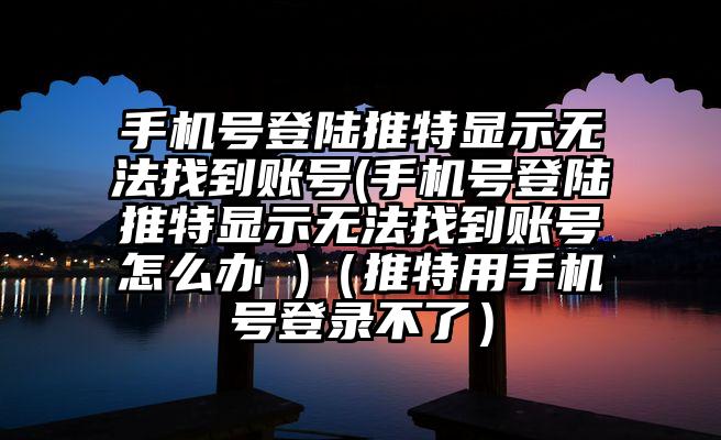 手机号登陆推特显示无法找到账号(手机号登陆推特显示无法找到账号怎么办 )（推特用手机号登录不了）