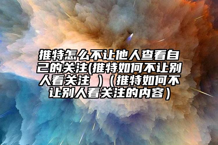 推特怎么不让他人查看自己的关注(推特如何不让别人看关注 )（推特如何不让别人看关注的内容）
