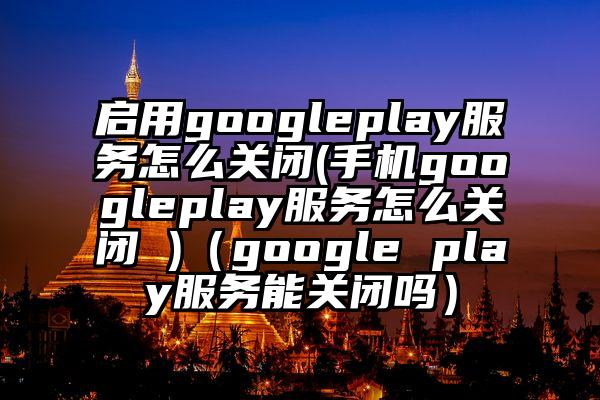 启用googleplay服务怎么关闭(手机googleplay服务怎么关闭 )（google play服务能关闭吗）