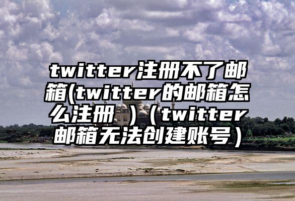 twitter注册不了邮箱(twitter的邮箱怎么注册 )（twitter邮箱无法创建账号）