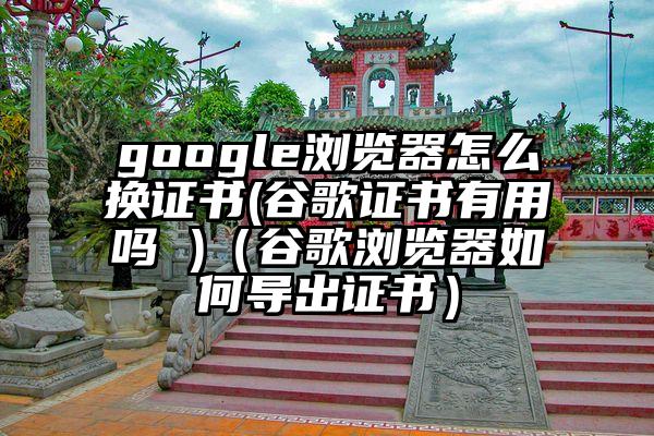 google浏览器怎么换证书(谷歌证书有用吗 )（谷歌浏览器如何导出证书）
