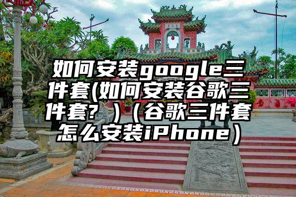 如何安装google三件套(如何安装谷歌三件套? )（谷歌三件套怎么安装iPhone）