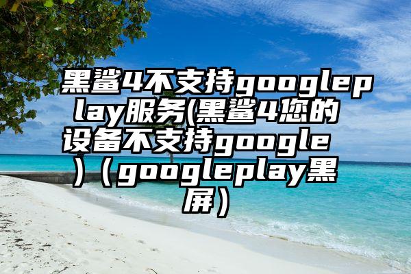 黑鲨4不支持googleplay服务(黑鲨4您的设备不支持google )(googleplay黑屏)