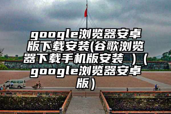 google浏览器安卓版下载安装(谷歌浏览器下载手机版安装 )（google浏览器安卓版）