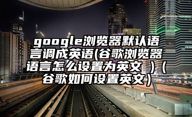 google浏览器默认语言调成英语(谷歌浏览器语言怎么设置为英文 )（谷歌如何设置英文）