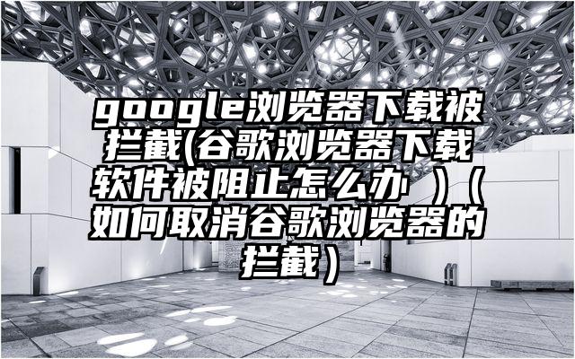 google浏览器下载被拦截(谷歌浏览器下载软件被阻止怎么办 )（如何取消谷歌浏览器的拦截）