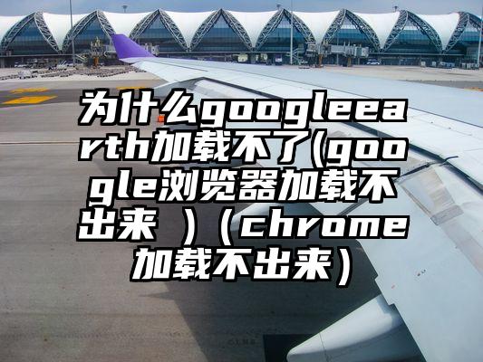 为什么googleearth加载不了(google浏览器加载不出来 )（chrome加载不出来）