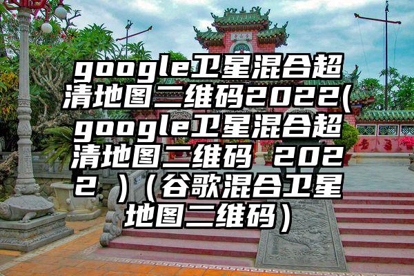 google卫星混合超清地图二维码2022(google卫星混合超清地图二维码 2022 )（谷歌混合卫星地图二维码）