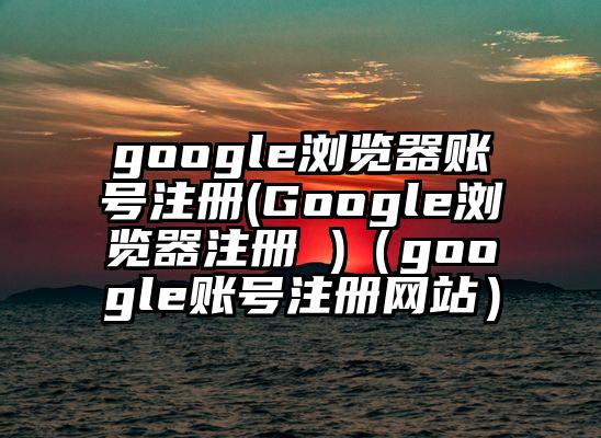 google浏览器账号注册(Google浏览器注册 )（google账号注册网站）