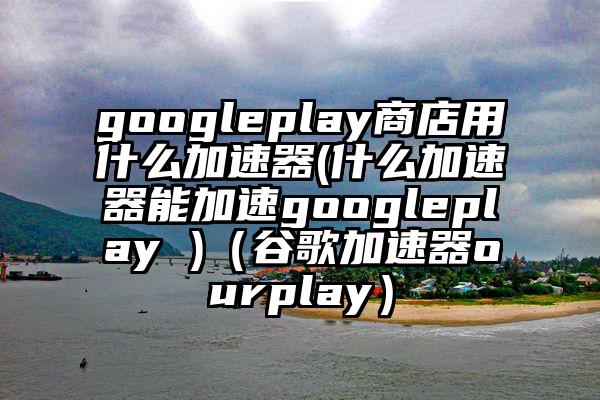 googleplay商店用什么加速器(什么加速器能加速googleplay )（谷歌加速器ourplay）