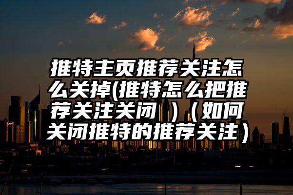 推特主页推荐关注怎么关掉(推特怎么把推荐关注关闭 )（如何关闭推特的推荐关注）