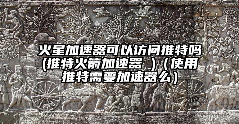 火星加速器可以访问推特吗(推特火箭加速器 )（使用推特需要加速器么）