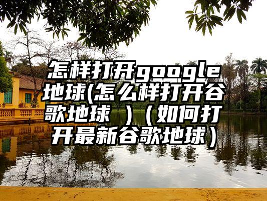 怎样打开google地球(怎么样打开谷歌地球 )（如何打开最新谷歌地球）