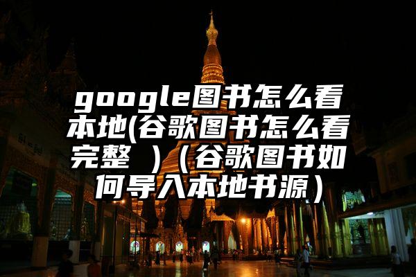 google图书怎么看本地(谷歌图书怎么看完整 )（谷歌图书如何导入本地书源）