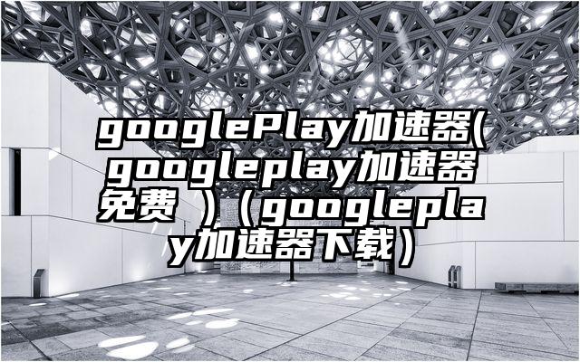 googlePlay加速器(googleplay加速器免费 )（googleplay加速器下载）
