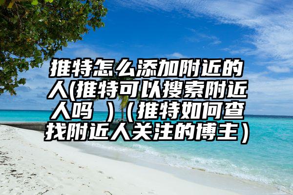 推特怎么添加附近的人(推特可以搜索附近人吗 )（推特如何查找附近人关注的博主）