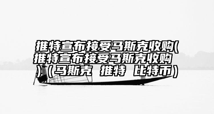 推特宣布接受马斯克收购(推特宣布接受马斯克收购 )（马斯克 推特 比特币）