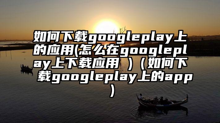 如何下载googleplay上的应用(怎么在googleplay上下载应用 )（如何下载googleplay上的app）