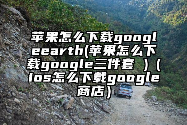 苹果怎么下载googleearth(苹果怎么下载google三件套 )（ios怎么下载google商店）